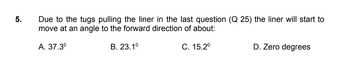 5.
Due to the tugs pulling the liner in the last question (Q 25) the liner will start to
move at an angle to the forward direction of about:
A. 37.3⁰
B. 23.1⁰
C. 15.2⁰
D. Zero degrees