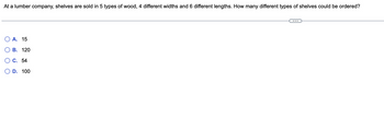 At a lumber company, shelves are sold in 5 types of wood, 4 different widths and 6 different lengths. How many different types of shelves could be ordered?
A. 15
B. 120
C. 54
D. 100