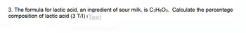 3. The formula for lactic acid, an ingredient of sour milk, is C3H6O3. Calculate the percentage
composition of lactic acid (3 T/I) Text
1-1460
Yesterday