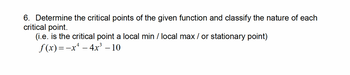 6. Determine the critical points of the given function and classify the nature of each
critical point.
(i.e. is the critical point a local min / local max / or stationary point)
f(x)=-x-4x³-10