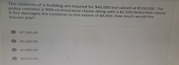 The contents of a building are insured for $45,000 but valued at $100,000. The
policy contains a 90% co-insurance clause along with a $2,500 deductible clause.
If fire damages the contents to the extent of $8,000, how much would the
insurer pay?
$1,500.00
$5,500.00
$7,000.00
$8,000.00