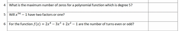 What is the maximum number of zeros for a polynomial function which is degree 5?
5 Will x 94 - 1 have two factors or one?
6
For the function f(x) = 2x¹ − 3x³ + 2x² − 1 are the number of turns even or odd?
4