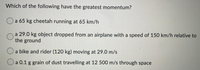 Which of the following have the greatest momentum?
Oa 65 kg cheetah running at 65 km/h
a 29.0 kg object dropped from an airplane with a speed of 150 km/h relative to
the ground
a bike and rider (120 kg) moving at 29.0 m/s
Oa 0.1 g grain of dust travelling at 12 500 m/s through space
