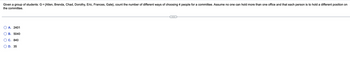 Given a group of students: G = {Allen, Brenda, Chad, Dorothy, Eric, Frances, Gale}, count the number of different ways of choosing 4 people for a committee. Assume no one can hold more than one office and that each person is to hold a different position on
the committee.
A. 2401
B. 5040
C. 840
D. 35