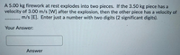 A 5.00 kg firework at rest explodes into two pieces. If the 3.50 kg piece has a
velocity of 3.00 m/s [W] after the explosion, then the other piece has a velocity of
m/s [E]. Enter just a number with two digits (2 significant digits).
Your Answer:
Answer
