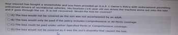 Your insured has bought a snowmobile and you have provided an O.A.P. 1 Owner's Policy with endorsement permitting
unlicensed drivers of recreational vehicles. His fourteen (14) year old son drives the machine alone out onto the lake
and it goes through the ice. It is not recovered. Would the loss be covered?
OA) The loss would not be covered as the son was not accompanied by an adult.
OB) The loss would only be paid if the policy includes Comprehensive or All Perils coverage.
OC) The loss could be paid under either Specified Perils or Comprehensive coverage.
OD) The loss would not be covered as it was the son's stupidity that caused the loss.