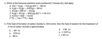 3. Which of the following reactions is/are exothermic? Choose ALL that apply.
a. C(s) + O₂(g) → CO₂(g) AH₁º :
2HCl(g) + 185 kJ
b. H₂(g) + Cl₂(g)
c. 30₂(g) + 286 kJ → 203(g)
== - 394 kJ
d. N₂(g) + 20₂(g) → 2NO₂(g) AH₁° = +33.2 kJ
e. H₂O(s) + heat
H₂O(l)
f. 238U4He +234Th + heat
4. If the heat of formation of carbon dioxide is -393 kJ/mol, then the heat of reaction for the breakdown of
4 mol of carbon dioxide is approximately
a. - 491 kJ
b. - 1572 kJ
c. - 98 kJ
d. +98 kJ
e. +1572 kJ
f. +491 kJ