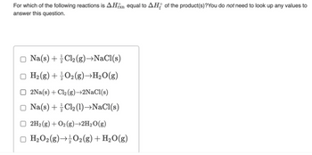 For which of the following reactions is AHxn equal to AH of the product(s)?You do not need to look up any values to
answer this question.
Na(s) + Cl₂(g) →NaCl(s)
H₂(g) + O₂(g) →H₂O(g)
2Na(s) + Cl₂ (g)→2NaCl(s)
Na(s) + Cl₂(1)→NaCl(s)
2H₂(g) + O2(g) →2H₂O(g)
H₂O2(g) → O2(g) + H₂O(g)