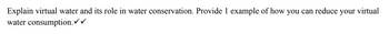 Explain virtual water and its role in water conservation. Provide 1 example of how you can reduce your virtual
water consumption.✓✓