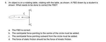 9. An object is on a rotating table, rotating with the table, as shown. A FBD drawn by a student is
shown. What needs to be done to correct the FBD?
FN
r
F
VĒ
a. The FBD is correct.
b. The centripetal force pointing to the centre of the circle must be added.
c. The centripetal force pointing outward from the circle must be added.
d. The force of static friction should be the force of kinetic friction.