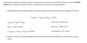 • Answer each question using full sentences and show all your work for any calculations. Ensure to use the GRASS
method (Given, Required, Analysis, Solution, Statement) for questions involving calculations.
9. Calculate the standard enthalpy change of combustion of ethanol from the following standard enthalpies of formation:
C2H5OH (1) +3 O2(g) → 2 CO2(g) + 3 H₂O(1)
C(graphite) + O2(g) → CO2(g)
H2(g) + 1/2O2(g) → H₂O(1)
2 C(graphite) + 3H2(g) + 1/2O2(g) → C₂H5OH (1)
AH (CO₂) = -393.5 kJ/mol
AH (H₂O) = -285.8 kJ/mol
AH (ethanol) = -277.1 kJ/mol
10. Describe in words two societal challenges that may occur if food crops were diverted from a raw material to produce
ethanol.