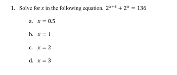 1. Solve for x in the following equation. 2x+4 + 2* = 136
a.
x = 0.5
b. x = 1
C.
x = 2
d. x = 3