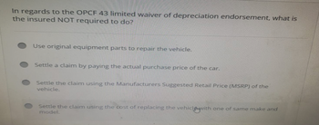 In regards to the OPCF 43 limited waiver of depreciation endorsement, what is
the insured NOT required to do?
Use original equipment parts to repair the vehicle.
Settle a claim by paying the actual purchase price of the car.
Settle the claim using the Manufacturers Suggested Retail Price (MSRP) of the
vehicle.
Settle the claim using the cost of replacing the vehiclywith one of same make and
model.