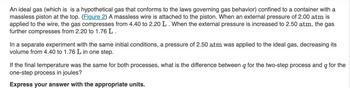 An ideal gas (which is is a hypothetical gas that conforms to the laws governing gas behavior) confined to a container with a
massless piston at the top. (Figure 2) A massless wire is attached to the piston. When an external pressure of 2.00 atm is
applied to the wire, the gas compresses from 4.40 to 2.20 L. When the external pressure is increased to 2.50 atm, the gas
further compresses from 2.20 to 1.76 L.
In a separate experiment with the same initial conditions, a pressure of 2.50 atm was applied to the ideal gas, decreasing its
volume from 4.40 to 1.76 L in one step.
If the final temperature was the same for both processes, what is the difference between q for the two-step process and q for the
one-step process in joules?
Express your answer with the appropriate units.