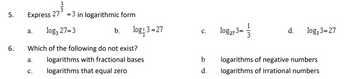 5.
6.
Express 27 = 3 in logarithmic form
log3 27=3
a.
a.
b.
Which of the following do not exist?
logarithms with fractional bases
logarithms that equal zero
C.
log43 = 27
C.
b
d.
1
10g273=3
d.
log33=27
logarithms of negative numbers
logarithms of irrational numbers