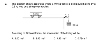 2.
The diagram shows apparatus where a 0.9 kg trolley is being pulled along by a
0.3 kg load on a string over a pulley.
0.9 kg
0.3 kg
Assuming no frictional forces, the acceleration of the trolley will be:
A. 3.00 ms-²
B. 2.45 ms-²
C. 1.95 ms-²
D. 0.78ms-²