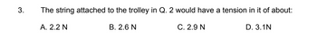 3.
The string attached to the trolley in Q. 2 would have a tension in it of about:
C. 2.9 N
A. 2.2 N
B. 2.6 N
D. 3.1N