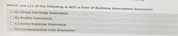 Which one (1) of the following is NOT a form of Business Interruption insurance?
OA) Gross Earnings Insurance.
OB) Profits Insurance.
OC) Extra Expense Insurance.
OD) Consequential Loss Insurance.