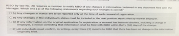 RIBO By-law No. 20 requires a member to notify RIBO of any changes in information contained in any document filed with the
Manager. Which one (1) of the following statements regarding such changes is correct?
OA) Any changes in status are to be reported only at the time of each renewal of registration.
OB) Any changes in the individual's status must be included in the next position report filed by his/her employer.
OC) If any information on the original application for registration or renewal has become obsolete, including a change in
employer, a notice correcting that information shall be filed with RIBO within thirty (30) days of the change.
OD) All individuals must confirm, in writing, every three (3) months to RIBO that there has been no change in the information
originally filed.