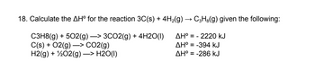 18. Calculate the AHº for the reaction 3C(s) + 4H₂(g) → C3H²(g) given the following:
C3H8(g) + 5O2(g) —> 3CO2(g) + 4H2O(1)
C(s) + O2(g) →> CO2(g)
AH° = - 2220 kJ
AH° = -394 KJ
H2(g) + 1/2O2(g) →> H2O(l)
AH° = -286 kJ