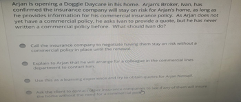 Arjan is opening a Doggie Daycare in his home. Arjan's Broker, Ivan, has
confirmed the insurance company will stay on risk for Arjan's home, as long as
he provides information for his commercial insurance policy. As Arjan does not
yet have a commercial policy, he asks Ivan to provide a quote, but he has never
written a commercial policy before. What should Ivan do?
Call the insurance company to negotiate having them stay on risk without a
commercial policy in place until the renewal.
Explain to Arjan that he will arrange for a colleague in the commercial lines
department to contact him.
Use this as a learning experience and try to obtain quotes for Arjan himself.
Ask the client to contact other insurance companies to see if any of them will insure
the home without the need for a commercial policy