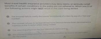 Most travel health insurance providers may deny claims, or seriously curtail
benefits if certain conditions in the policy are not adhered to. Which one (1) of
the following actions might NOT result in the claim being denied.
The insured fails to notify the insurer immediately of a claim by way of a "Hot Line"
number.
The insured refuses to be transferred home because he/she thinks the treatment is
superior in the hospital where being treated.
The attending physician has not submitted a bill in writing.
The insured is hospitalized for a pre-existing condition declared in the application
for the policy.
12:36 PM