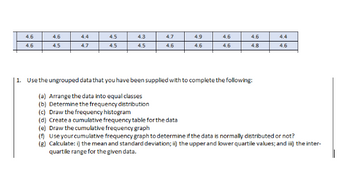 4.6
4.6
4.4
4.5
4.3
4.7
4.9
4.6
4.6
4.6
4.5
4.7
4.5
4.5
4.6
4.6
4.6
4.8
1. Use the ungrouped data that you have been supplied with to complete the following:
(a) Arrange the data into equal classes
(b) Determine the frequency distribution
(c) Draw the frequency histogram
(d) Create a cumulative frequency table for the data
(e) Draw the cumulative frequency graph
(f) Use your cumulative frequency graph to determine if the data is normally distributed or not?
(g) Calculate: i) the mean and standard deviation; ii) the upper and lower quartile values; and iii) the inter-
quartile range for the given data.
**
4.4
4.6