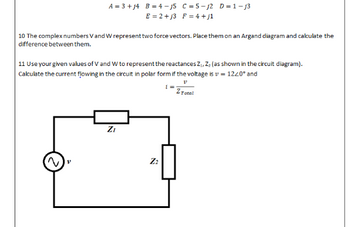 A = 3 + j4 B = 4-j5 C = 5-j2 D=1-j3
E=2+j3 F = 4+j1
10 The complex numbers V and W represent two force vectors. Place them on an Argand diagram and calculate the
difference between them.
11 Use your given values of V and W to represent the reactances Z₁, Z, (as shown in the circuit diagram).
Calculate the current flowing in the circuit in polar form if the voltage is v= 12/0° and
V
1
Z Total
N
Z₁
Z₂