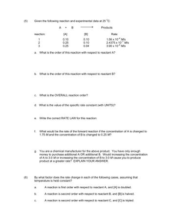 (5)
(6)
Given the following reaction and experimental data at 25 °C:
A + B
reaction:
1
2
3
a. What
C.
f.
[A]
0.10
0.25
0.25
b. What is the order of this reaction with respect to reactant B?
[B]
0.10
0.10
0.04
e. Write the correct RATE LAW for this reaction:
a.
d. What is the value of the specific rate constant (with UNITS)?
b.
Products
the order of this reaction with respect to reactant A?
What is the OVERALL reaction order?
C.
Rate:
1.56 x 10-8 M/s
2.4375 x 10-7 M/s
3.90 x 10-8 M/s
g. You are a chemical manufacturer for the above product. You have only enough
money to purchase additional A OR additional B. Would increasing the concentration
of A to 3.0 M or increasing the concentration of B to 3.0 M cause you to produce
product at a greater rate? EXPLAIN YOUR ANSWER.
By what factor does the rate change in each of the following cases, assuming that
temperature is held constant?
A reaction is first order with respect to reactant A, and [A] is doubled.
A reaction is second order with respect to reactant B, and [B] is halved.
A reaction is second order with respect to reactant C, and [C] is tripled.
What would be the rate of the forward reaction if the concentration of A is changed to
1.75 M and the concentration of B is changed to 0.25 M?