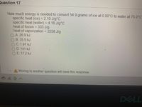 Question 17
How much energy is needed to convert 54.9 grams of ice at 0.00°C to water at 75.0°C
specific heat (ice) = 2.10 J/g°C
specific heat (water) = 4.18 J/g°C
heat of fusion = 333 J/g
heat of vaporization = 2258 J/g
OA. 26.9 kJ
%3D
B.35.5 kJ
OC. 1.97 kJ
OD. 141 kJ
OE. 17.2 kJ
A Moving to another question will save this response.
DELL
