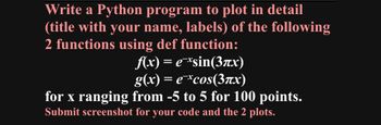 Write a Python program to plot in detail
(title with your name, labels) of the following
2 functions using def function:
f(x) = e¯*sin(3πx)
g(x) = e¯*cos(3x)
for x ranging from -5 to 5 for 100 points.
Submit screenshot for your code and the 2 plots.