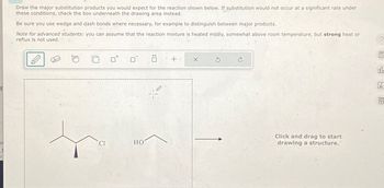 E
Draw the major substitution products you would expect for the reaction shown below. If substitution would not occur at a significant rate under
these conditions, check the box underneath the drawing area instead.
Be sure you use wedge and dash bonds where necessary, for example to distinguish between major products.
Note for advanced students: you can assume that the reaction mixture is heated mildly, somewhat above room temperature, but strong heat or
reflux is not used.
σ Ö +
Cl
HO
ポ
X
Click and drag to start
drawing a structure.
00
Ar