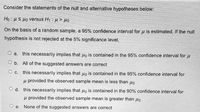 Consider the statements of the null and alternative hypotheses below:
Ho: HS Ho versus H1 : µ > Ho
On the basis of a random sample, a 95% confidence interval for u is estimated. If the null
hypothesis is not rejected at the 5% significance level,
O a. this necessarily implies that Ho is contained in the 95% confidence interval for u
O b. All of the suggested answers are correct
O c. this necessarily implies that uo is contained in the 95% confidence interval for
u provided the observed sample mean is less than
O d. this necessarily implies that uo is contained in the 90% confidence interval for
u provided the observed sample mean is greater than puo
O e.
None of the suggested answers are correct
