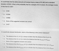 An audit finds that the dollar amounts of invoices have a mean of $1,662 anda standard
deviation of $302. What is the probability that for a sample of 50 invoices, the average invoice
is less than $1,550?
O a. 0.040
O b. 0.0044
O c. 0.9956
O d. None of the suggested answers are correct
O e.
0.437
In a positively skewed distribution, which of the following is the correct statement?
O a.
The distance from Q, to Q, is always smaller than the distance from Q, to Q3
O b. The distance from Q, to Q3 is twice the distance from the Xsmallest to Xjargest
О с.
None of the suggested answers are correct
O d. The distance from the Xsmallest to Q2 is shorter than the distance from Q2 to Xargest
е.
The distance from the Xsmallest to Q1 is shorter than the distance from Q3 to Xjargest
