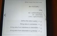 What mean the line Code
da.Fill(dt)
Note
da = sqlDataAdapter
dt = dataTable
%3D
cmd = sqlCommand
define the select query .a
filling data in combobox .b
bring data from database to datatable .c
bring data from datatable to gridview .d
