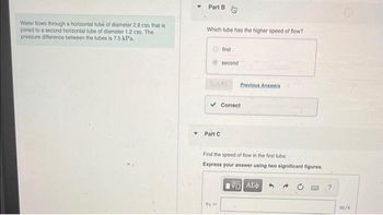 Water flows through a horizontal tube of diameter 2.8 cm that is
joined to a second horizontal tube of diameter 1.2 cm. The
pressure difference between the tubes is 7.5 kPa.
Part B
Which tube has the higher speed of flow?
Part C
first
Submit
second
Vj ==
Previous Answers
Correct
Find the speed of flow in the first tube..
Express your answer using two significant figures.
195] ΑΣΦ
?
29
m/s