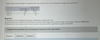 Tiago makes three models of camera lens. Its product mix and contribution margin per unit follow:
Lens A
Lens B
Lens C
Contribution
Percentage of Margin per
Unit Sales
25%
43
32
Unit
Required 1
$ 47
39
52
Required:
1. Determine the weighted-average contribution margin per unit.
2. Determine the number of units of each product that Tiago must sell to break even if fixed costs are $186,000.
3. Determine how many units of each product must be sold to generate a profit of $71,000.
Complete this question by entering your answers in the tabs below.
Required 2 Required 3