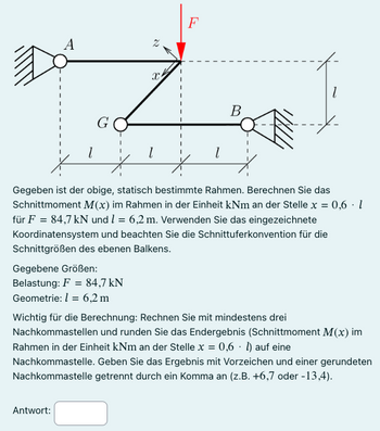 A
G
X
F
l
l
1
B
Gegeben ist der obige, statisch bestimmte Rahmen. Berechnen Sie das
Schnittmoment M(x) im Rahmen in der Einheit kNm an der Stelle x = 0,6 · 1
für F = 84,7 kN und 1 = 6,2 m. Verwenden Sie das eingezeichnete
Koordinatensystem und beachten Sie die Schnittuferkonvention für die
Schnittgrößen des ebenen Balkens.
Gegebene Größen:
Belastung: F84,7 kN
Geometrie: 1 = 6,2 m
Wichtig für die Berechnung: Rechnen Sie mit mindestens drei
Nachkommastellen und runden Sie das Endergebnis (Schnittmoment M(x) im
Rahmen in der Einheit kNm an der Stelle x = 0,6 1) auf eine
Nachkommastelle. Geben Sie das Ergebnis mit Vorzeichen und einer gerundeten
Nachkommastelle getrennt durch ein Komma an (z.B. +6,7 oder -13,4).
Antwort: