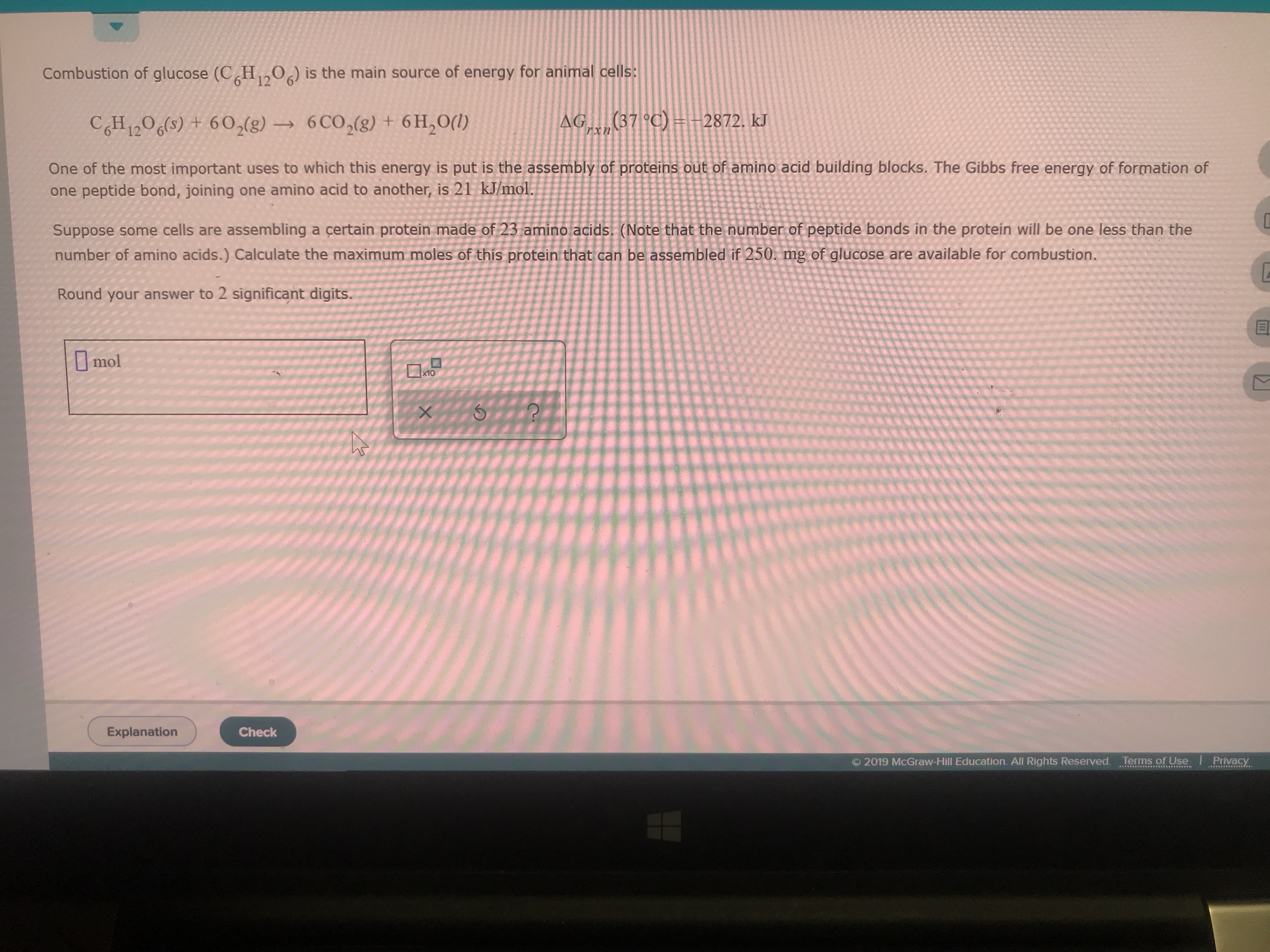 is the main source of energy for animal cells:
Combustion of glucose (CH0
12
(37 C) -2872. kJ
Arxn
CGH 1206s) +602(g)6 CO2(g) + 6H2O()
One of the most important uses to which this energy is put is the assembly of proteins out of amino acid building blocks. The Gibbs free energy of formation of
one peptide bond, joining one amino acid to another, is 21 kJ/mol.
Suppose some cells are assembling a certain protein made of 23 amino acids. (Note that the number of peptide bonds in the protein will be one less than the
number of amino acids.) Calculate the maximum moles of this protein that can be assembled if 250. mg of glucose are available for combustion.
Round your answer to 2 significant digits.
mol
X10
Explanation
Check
2019 McGraw-Hill Education. All Rights Reserved. Terms of Use
Privacy
