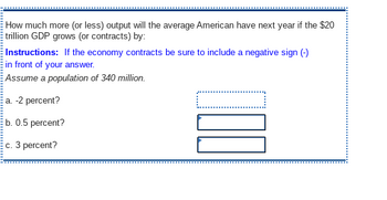 How much more (or less) output will the average American have next year if the $20
trillion GDP grows (or contracts) by:
Instructions: If the economy contracts be sure to include a negative sign (-)
in front of your answer.
Assume a population of 340 million.
a. -2 percent?
b. 0.5 percent?
c. 3 percent?