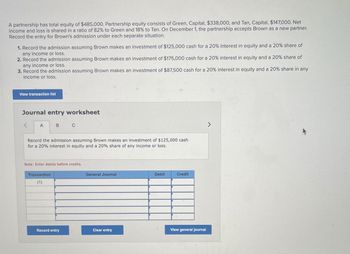 A partnership has total equity of $485,000. Partnership equity consists of Green, Capital, $338,000, and Tan, Capital, $147,000. Net
income and loss is shared in a ratio of 82% to Green and 18% to Tan. On December 1, the partnership accepts Brown as a new partner.
Record the entry for Brown's admission under each separate situation.
1. Record the admission assuming Brown makes an investment of $125,000 cash for a 20% interest in equity and a 20% share of
any income or loss.
2. Record the admission assuming Brown makes an investment of $175,000 cash for a 20% interest in equity and a 20% share of
any income or loss.
3. Record the admission assuming Brown makes an investment of $87,500 cash for a 20% interest in equity and a 20% share in any
income or loss.
View transaction list
Journal entry worksheet
<
A
B
C
Record the admission assuming Brown makes an investment of $125,000 cash
for a 20% interest in equity and a 20% share of any income or loss.
Note: Enter debits before credits.
Transaction
(1)
General Journal
Debit
Credit
View general journal
Record entry
Clear entry