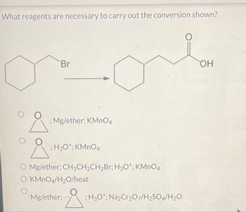 What reagents are necessary to carry out the conversion shown?
Br
O
; Mg/ether; KMnO4
; H3O+; KMnO4
O Mg/ether; CH3CH2CH2Br; H3O+; KMnO4
O KMnO4/H20/heat
Mg/ether;
; H3O+; Na2Cr2O7/H2SO4/H2O
OH