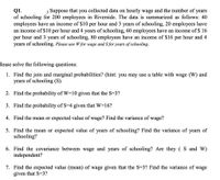 j Suppose that you collected data on hourly wage and the number of
Q1.
of schooling for 200 employees in Riverside. The data is summarized as follows: 40
employees have an income of $10 per hour and 3 years of schooling, 20 employees have
an income of $10 per hour and 4 years of schooling, 60 employees have an income of $ 16
per hour and 3 years of schooling, 80 employees have an income of $16 per hour and 4
years of schooling. Please use W for wage and S for years of schooling.
years
Please solve the following questions:
1. Find the join and marginal probabilities? (hint: you may use a table with wage (W) and
years of schooling (S).
2. Find the probability of W=10 given that the S=3?
3. Find the probability of S=4 given that W=16?
4. Find the mean or expected value of wage? Find the variance of wage?
5. Find the mean or expected value of years of schooling? Find the variance of years of
schooling?
6. Find the covariance between wage and years of schooling? Are they ( S and W)
independent?
7. Find the expected value (mean) of wage given that the S=3? Find the variance of wage
given that S=3?
