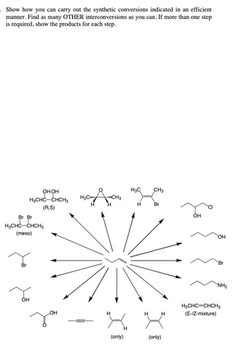 . Show how you can carry out the synthetic conversions indicated in an efficient
manner. Find as many OTHER interconversions as you can. If more than one step
is required, show the products for each step.
Br Br
H3CHC-CHCH3
(meso)
Br
онон
H₂CHC-CHCH₂
(R,S)
OH
OH
Jou
HOC AUCH₂
Н
H
(only)
H₂C
CH3
H Br
H
(only)
H
OH
OH
Br
NH₂
H3CHC=CHCH3
(E-/Z-mixture)