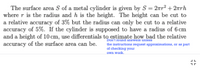 The surface area S of a metal cylinder is given by S = 2ar² + 2rh
where r is the radius and h is the height. The height can be cut to
a relative accuracy of 3% but the radius can only be cut to a relative
accuracy of 5%. if the cylinder is supposed to have a radius of 6 cm
and a height of 10 cm, use differentials to eștimate how bad the relative
accuracy of the surface area can be.
Don't round anawes unless
the instructions request approximations, or as part
of checking your
Own work.
