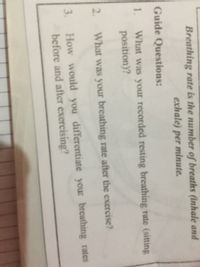 Breathing rate is the number of breaths (inhale and
exhale) per minute.
Guide Questions:
What was your recorded resting breathing rate (sitting
position)?
1.
2.
What was your breathing rate after the exercise?
How would you differentiate your breathing rates
before and after exercising?
3.

