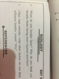 0 =
BIOLOGY
DAY 4
When do you breathe faster? Why do you think you
breathe faster during more vigorous activities?
4.
5.
Other than exercise, what other factors do you think
influence breathe/ minute? Why?
REFERENCES
