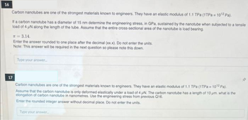 16
Carbon nanotubes are one of the strongest materials known to engineers. They have an elastic modulus of 1.1 TPa (1TPa = 10¹2 Pa).
If a carbon nanotube has a diameter of 15 nm determine the engineering stress, in GPa, sustained by the nanotube when subjected to a tensile
load of 4 µN along the length of the tube. Assume that the entire cross-sectional area of the nanotube is load bearing.
* = 3.14.
Enter the answer rounded to one place after the decimal (xx.x). Do not enter the units.
Note: This answer will be required in the next question so please note this down.
Type your answer....
17
Carbon nanotubes are one of the strongest materials known to engineers. They have an elastic modulus of 1.1 TPa (1TPa = 10¹2 Pa).
Assume that the carbon nanotube is only deformed elastically under a load of 4 uN. The carbon nanotube has a length of 10 pm. what is the
elongation of carbon nanotube in nanometres. Use the engineering stress from previous Q16.
Enter the rounded integer answer without decimal place. Do not enter the units.
Type your answer.....