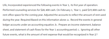 Life, Incorporated experienced the following events in Year 1, its first year of operation:
Performed counseling services for $28, 400 cash. On February 1, Year 1, paid $19, 800 cash to
rent office space for the coming year. Adjusted the accounts to reflect the amount of rent used
during the year. Required Based on this information alone: a. Record the events in general
ledger accounts under an accounting equation. b. Prepare an income statement, balance
sheet, and statement of cash flows for the Year 1 accounting period. c. Ignoring all other
future events, what is the amount of rent expense that would be recognized in Year 2?