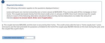 !
Required information
[The following information applies to the questions displayed below.]
Lewis and Laurie are married and jointly own a home valued at $245,000. They recently paid off the mortgage on their
home. The couple borrowed money from the local credit union in January of 2019. How much interest may the couple
deduct in each of the following alternative situations? (Assume they itemize deductions no matter the amount of
interest.) (Leave no answer blank. Enter zero if applicable.)
a. The couple borrows $45,000, and the loan is secured by their home. The credit union calls the loan a "home equity loan." Lewis
and Laurie use the loan proceeds for purposes unrelated to the home. The couple pays $2,100 interest on the loan during the year, and
the couple files a joint return.
Deductible interest expense
$
0